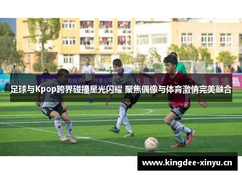 足球与Kpop跨界碰撞星光闪耀 聚焦偶像与体育激情完美融合