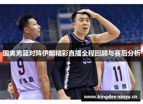 国奥男篮对阵伊朗精彩直播全程回顾与赛后分析